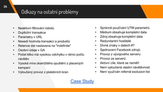 Odkazy na ostatní problémy
26
▸ Neaktivní filtrování robotů
▸ Duplicitní transakce
▸ Parametry v URL
▸ Nesedí hodnota transakcí a produktů
▸ Retence dat nastavena na "indefinite"
▸ Osobní údaje v GA
▸ Počet kliků má vysokou odchylku v rámci počtu
návštěv
▸ Vysoká míra okamžitého opuštění z placených
kampaní
▸ Vyloučený provoz z platebních bran
▸ Správné používání UTM parametrů
▸ Médium obsahuje kompletní data
▸ Zdroj obsahuje kompletní data
▸ Redundantní hostitelé
▸ Divné znaky v datech #?
▸ Sjednocení Facebook zdrojů
▸ Provoz z vývojového serveru
▸ Provoz ze serverů
▸ Aktivní cíle, které se neměří
▸ Není vyloučená vlastní návštěvnost
▸ Není využíván referral exclusion list
Case Study
 