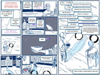 SOJIJI TEMPLE
CLOSE TO TOKYO, JAPAN
SEPTEMBER 2009
SHODO (書道) CAN
TELL A LOT ABOUT
PEOPLE…
LIKE WHAT
FOR
INSTANCE?
SHODO (書道) MEANS
“THE WAY OF CALLIGRAPHY”
SHIT!
WHAT CAN YOU SEE
ON THE PAPER?
HERE
WHAT DO
YOU MEAN? IT IS BEST
IF YOU
LEARN ALL
THE TIME
IT IS THE
MARK THAT
YOU LEAVE IN
A MOMENT…
HOPEFULLY YOU
LEAVE THE MARK
YOU WANTED
BECAUSE IT IS ALL
YOU HAVE…
WELL… A SYMBOL
…AND WHAT IS THE SYMBOL MADE OF?
A LINE
…AND WHAT DOES IT MAKE IT A LINE?
ARE YOU NUTS?
I MEAN IT ALL SERIOUSLY.
THE LINES WERE PAINTED WITH A PINSEL.
WHAT IS SURROUNDING US
IN THE ZENDO?
PAPER WALLS.
… AND WHAT MAKES THEM WALLS?
THE SPACE. WHAT DOES MAKE A LINE UP?
THE SPACE AROUND IT! BOTH THE FORM AND THE SPACE AND
HOW THEY INTERACT ARE IMPORTANT.
THE WAY OF CALLIGRAPHY AND THE WAY
OF KAIZEN ARE ALL ABOUT HOW THESE TO
REALITIES INTERACT.
WHAT YOU MEAN IS…
ZENDO (全道) IS A ROOM WERE TO FIND ZEN.
 