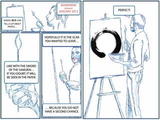 MANNHEIM
GERMANY
JANUARY 2012
SHODO (書道) CAN
TELL A LOT ABOUT
PEOPLE…
HOPEFULLY IT IS THE SCAR
YOU WANTED TO LEAVE…
LIKE WITH THE SWORD
OF THE SAMURAI…
IF YOU DOUBT, IT WILL
BE SEEN IN THE PAPER.
… BECAUSE YOU DO NOT
HAVE A SECOND CHANCE.
PERFECT!
 