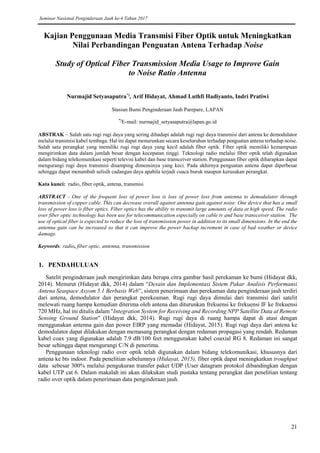 Seminar Nasional Penginderaan Jauh ke-4 Tahun 2017
21
Kajian Penggunaan Media Transmisi Fiber Optik untuk Meningkatkan
Nilai Perbandingan Penguatan Antena Terhadap Noise
Study of Optical Fiber Transmission Media Usage to Improve Gain
to Noise Ratio Antenna
Nurmajid Setyasaputra*)
, Arif Hidayat, Ahmad Luthfi Hadiyanto, Indri Pratiwi
Stasiun Bumi Penginderaan Jauh Parepare, LAPAN
*)
E-mail: nurmajid_setyasaputra@lapan.go.id
ABSTRAK – Salah satu rugi rugi daya yang sering dihadapi adalah rugi rugi daya transmisi dari antena ke demodulator
melalui transmisi kabel tembaga. Hal ini dapat menurunkan secara keseluruhan terhadap penguatan antena terhadap noise.
Salah satu perangkat yang memiliki rugi rugi daya yang kecil adalah fiber optik. Fiber optik memiliki kemampuan
mengirimkan data dalam jumlah besar dengan kecepatan tinggi. Teknologi radio melalui fiber optik telah digunakan
dalam bidang telekomunikasi seperti televisi kabel dan base transceiver station. Penggunaan fiber optik diharapkan dapat
mengurangi rugi daya transmisi disamping dimensinya yang keci. Pada akhirnya penguatan antena dapat diperbesar
sehingga dapat menambah selisih cadangan daya apabila terjadi cuaca buruk maupun kerusakan perangkat.
Kata kunci: radio, fiber optik, antena, transmisi
ABSTRACT - One of the frequent loss of power loss is loss of power loss from antenna to demodulator through
transmission of copper cable. This can decrease overall against antenna gain against noise. One device that has a small
loss of power loss is fiber optics. Fiber optics has the ability to transmit large amounts of data at high speed. The radio
over fiber optic technology has been use for telecommunication especially on cable tv and base transceiver station. The
use of optical fiber is expected to reduce the loss of transmission power in addition to its small dimensions. In the end the
antenna gain can be increased so that it can improve the power backup increment in case of bad weather or device
damage.
.
Keywords: radio, fiber optic, antenna, transmission
1. PENDAHULUAN
Satelit penginderaan jauh mengirimkan data berupa citra gambar hasil perekaman ke bumi (Hidayat dkk,
2014). Menurut (Hidayat dkk, 2014) dalam “Desain dan Implementasi Sistem Pakar Analisis Performansi
Antena Seaspace Axyom 5.1 Berbasis Web”, sistem penerimaan dan perekaman data penginderaan jauh terdiri
dari antena, demodulator dan perangkat perekeaman. Rugi rugi daya dimulai dari transmisi dari satelit
melewati ruang hampa kemudian diterima oleh antena dan diturunkan frekuensi ke frekuensi IF ke frekuensi
720 MHz, hal ini ditulis dalam "Integration System for Receiving and Recording NPP Satellite Data at Remote
Sensing Ground Station" (Hidayat dkk, 2014). Rugi rugi daya di ruang hampa dapat di atasi dengan
menggunakan antenna gain dan power EIRP yang memadai (Hidayat, 2015). Rugi rugi daya dari antena ke
demodulator dapat dilakukan dengan memasang perangkat dengan redaman propagasi yang rendah. Redaman
kabel coax yang digunakan adalah 7.9 dB/100 feet menggunakan kabel coaxial RG 8. Redaman ini sangat
besar sehingga dapat mengurangi C/N di penerima.
Penggunaan teknologi radio over optik telah digunakan dalam bidang telekomunikasi, khususnya dari
antena ke bts indoor. Pada penelitian sebelumnya (Hidayat, 2015), fiber optik dapat meningkatkan troughput
data sebesar 300% melalui pengukuran transfer paket UDP (User datagram protokol dibandingkan dengan
kabel UTP cat 6. Dalam makalah ini akan dilakukan studi pustaka tentang perangkat dan penelitian tentang
radio over optik dalam penerimaan data penginderaan jauh.
 