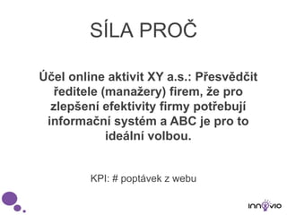 SÍLA PROČ
Účel online aktivit XY a.s.: Přesvědčit
ředitele (manažery) firem, že pro
zlepšení efektivity firmy potřebují
informační systém a ABC je pro to
ideální volbou.
KPI: # poptávek z webu
 