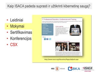Kaip ISACA padeda suprasti ir užtikrinti kibernetinę saugą?
• Leidiniai
• Mokymai
• Sertifikavimas
• Konferencijos
• CSX
http://www.isaca.org/Education/Pages/default.aspx
 