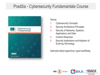 Pradžia - Cybersecurity Fundamantals Course
Temos:
1. Cybersecurity Concepts
2. Security Architecture Principles
3. Security of Networks, Systems,
Applications and Data
4. Incident Response
5. Security Implications and Adoption of
Evolving Technology
Galimybė laikyti egzaminą ir gauti sertifikatą.
 