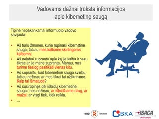 Vadovams dažnai trūksta informacijos
apie kibernetinę saugą
Tipinė nepakankamai informuoto vadovo
savijauta:
• Aš turiu žmones, kurie rūpinasi kibernetine
sauga, tačiau mes kalbame skirtingomis
kalbomis.
• Aš nelabai suprantu apie ką jie kalba ir nesu
tikras ar jie mane supranta. Manau, mes
turime tiesiog pasitikėti vienas kitu.
• Aš suprantu, kad kibernetinė sauga svarbu,
tačiau nežinau ar mes tikrai tai užtikriname.
Kaip tai išmatuoti?
• Aš susirūpinęs dėl išlaidų kibernetinei
saugai, nes nežinau, ar išleidžiame daug, ar
mažai, ar visgi tiek, kiek reikia.
• ...
 