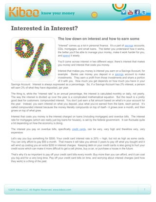 Interested in Interest?
                                          The low down on interest and how to earn some
                                          “Interest” comes up a lot in personal finance. It’s a part of savings accounts,
                                          CDs, mortgages, and small loans. The better you understand how it works,
                                          the better you’ll be able to manage your money, make it work harder for you,
                                          and spend it wisely.

                                          You’ll come across interest in two different ways: there’s interest that makes
                                          you money and interest that costs you money.

                                         Interest that makes you money is interest you earn on a Savings Account, for
                                         example. Banks use money you deposit in a savings account to make
                                         investments. They earn a profit from those investments and share a portion
                                         of it with you. How much you get depends on how much you have in your
Savings Account. Interest is always expressed as a percentage. So, if a Savings Account has 2% interest, a person
will earn 2% of what they have deposited, per year.

The thing is, while the “interest rate” is an annual percentage, the interest is calculated monthly or daily, not yearly.
The way the interest is divided up over the year is a complicated mathematical equation. But the result is a pretty
good deal for customers: compounded interest. You don’t just earn a flat amount based on what’s in your account for
the year. Instead, you earn interest on what you deposit, plus what you’ve earned from the bank, each period. It’s
called compounded interest because the money literally compounds on top of itself-- it grows over a month, and then
grows on top of what grew.

Interest that costs you money is the interest charged on loans (including mortgages) and overdue bills. The interest
rate for mortgages (which are really just big loans for houses), is set by the federal government. It can fluctuate quite
a bit depending on how the economy is doing.

The interest you pay on overdue bills, specifically credit cards, can be very, very high and therefore very, very
expensive:

Let’s say you buy something for $500. Your credit card interest rate is 20% -- high, but not as high as some cards.
You can only afford to pay $50 a month. That means it will take you almost 3 years to pay off what you bought and it
will wind up costing you an extra $200 in interest charges. Keeping debt on your credit cards is also going to hurt your
credit score which can make it more difficult to get a cell phone, buy a car, or purchase a house in the future.

That’s why it’s so important to pay off your credit card bills every month. Buy more than you can afford, and it can cost
you big and for a very long time. Pay off your credit card bills on time, and worrying about interest charges (and how
they work) is a thing of the past.




                                                                                                                        1
 
