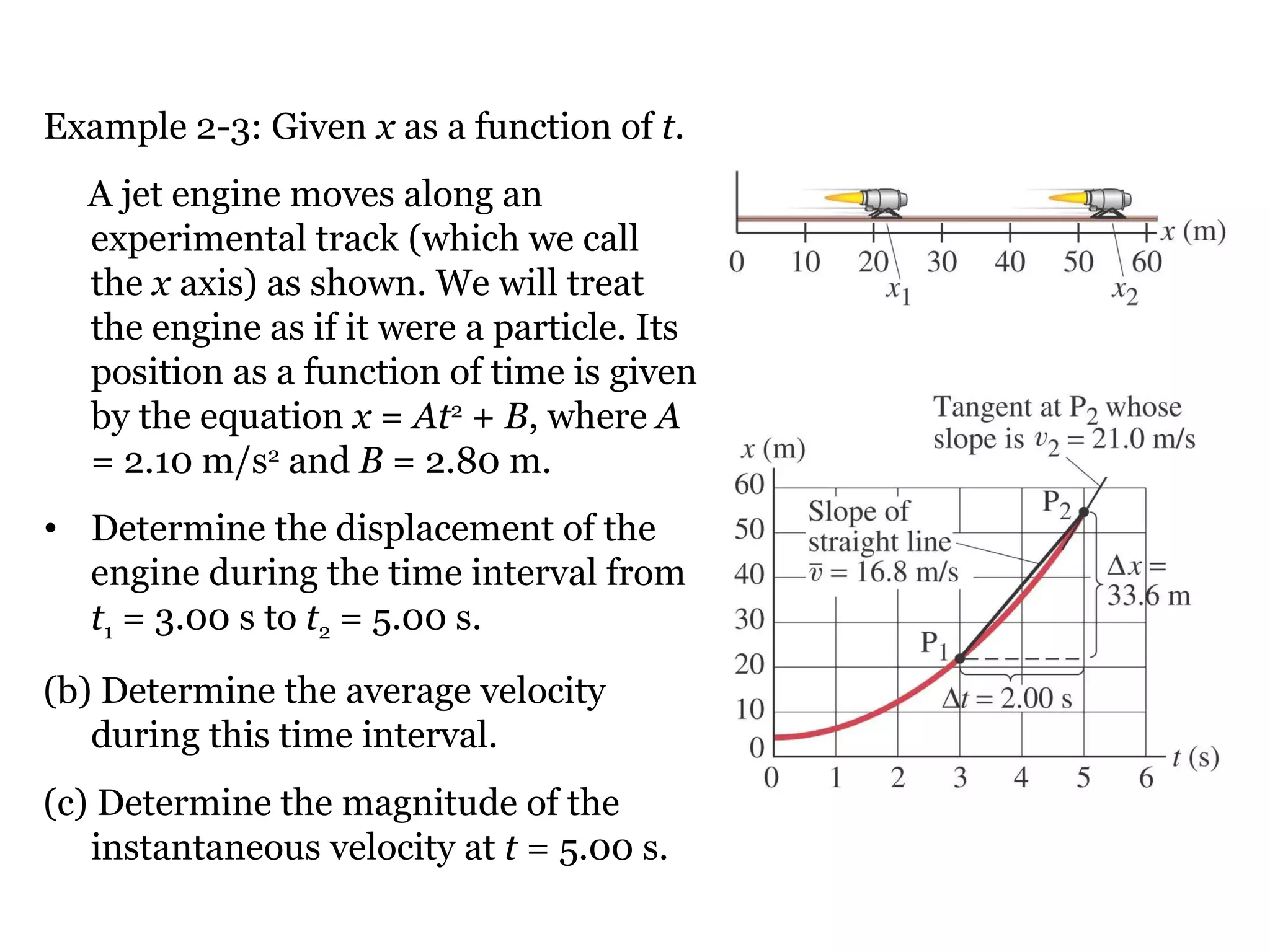 Example 2-3: Given  x  as a function of  t . A jet engine moves along an experimental track (which we call the  x  axis) as shown. We will treat the engine as if it were a particle. Its position as a function of time is given by the equation  x  =  At 2  +  B , where  A  = 2.10 m/s 2  and  B  = 2.80 m.  Determine the displacement of the engine during the time interval from  t 1  = 3.00 s to  t 2  = 5.00 s. (b) Determine the average velocity during this time interval.  (c) Determine the magnitude of the instantaneous velocity at  t  = 5.00 s. 