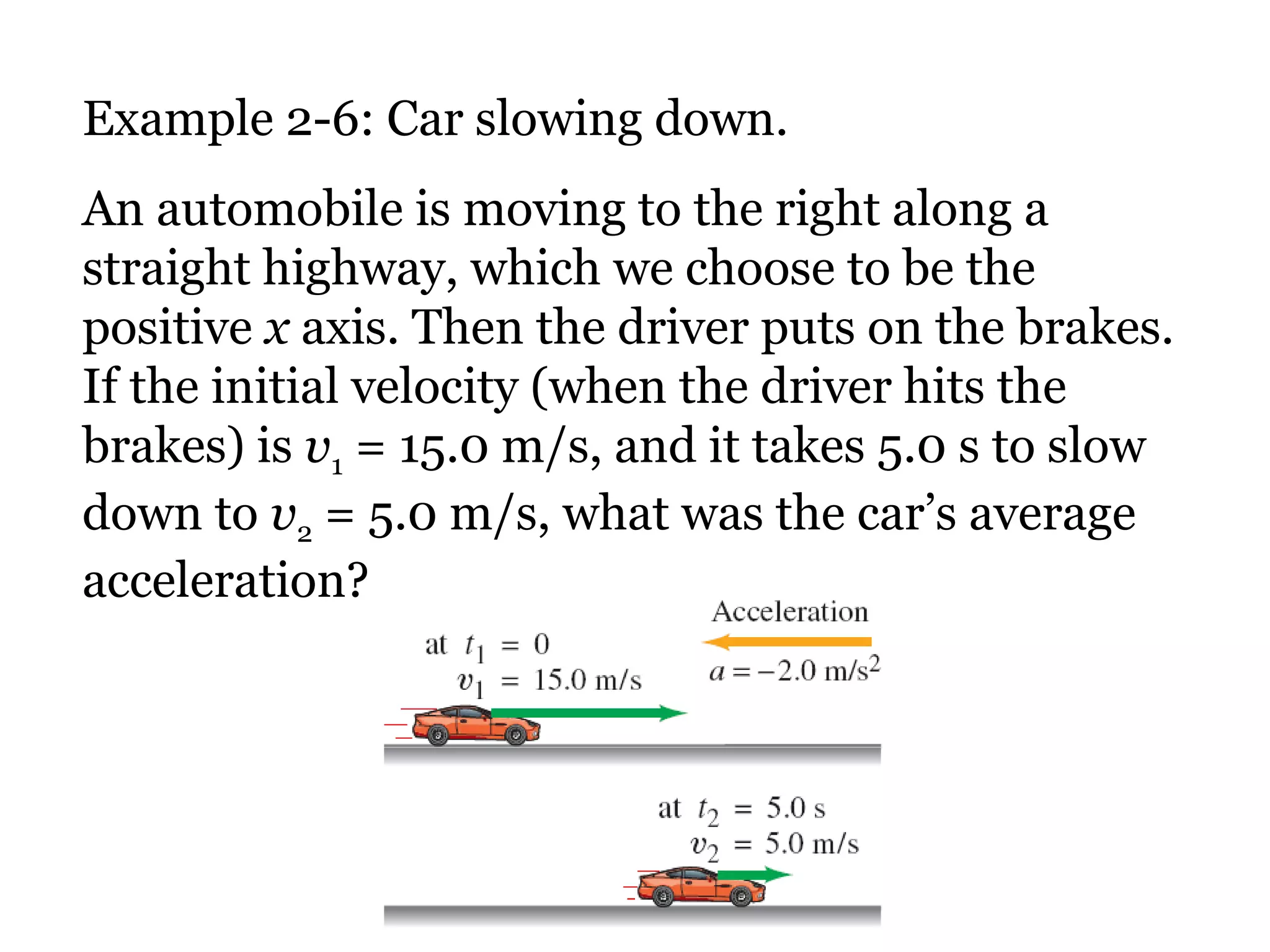 Example 2-6: Car slowing down. An automobile is moving to the right along a straight highway, which we choose to be the positive  x  axis. Then the driver puts on the brakes. If the initial velocity (when the driver hits the brakes) is  v 1  = 15.0 m/s, and it takes 5.0 s to slow down to  v 2  = 5.0 m/s, what was the car’s average acceleration? 