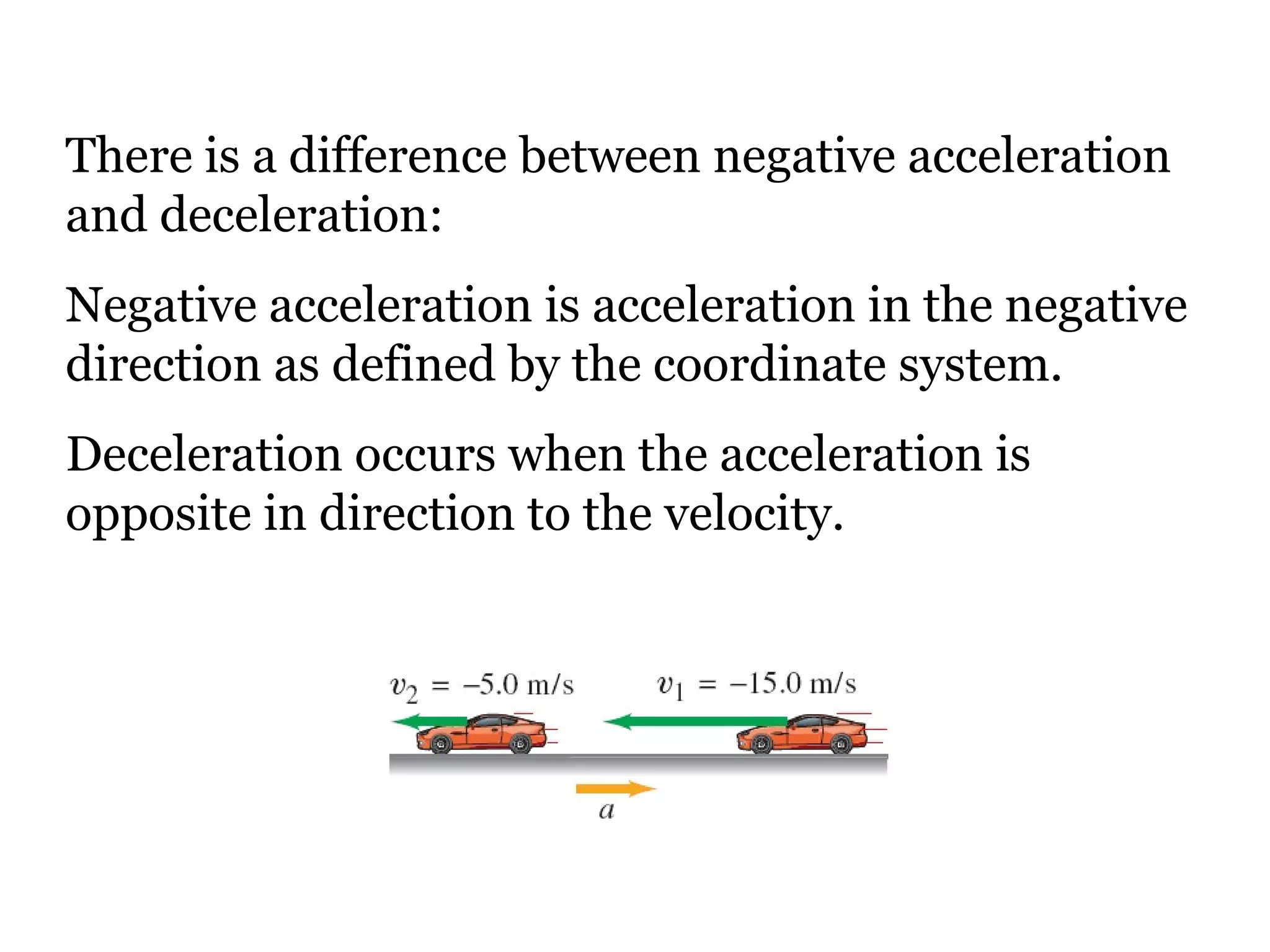 There is a difference between negative acceleration and deceleration:  Negative acceleration is acceleration in the negative direction as defined by the coordinate system. Deceleration occurs when the acceleration is opposite in direction to the velocity. 