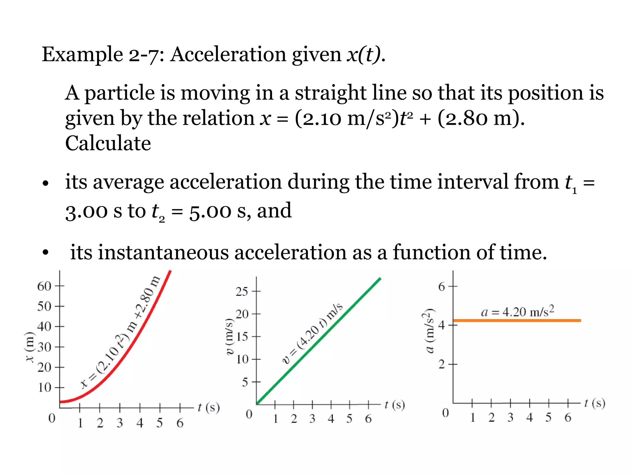 Example 2-7: Acceleration given  x(t). A particle is moving in a straight line so that its position is given by the relation  x  = (2.10 m/s 2 ) t 2  + (2.80 m). Calculate  its average acceleration during the time interval from  t 1  = 3.00 s to  t 2  = 5.00 s, and  its instantaneous acceleration as a function of time. 