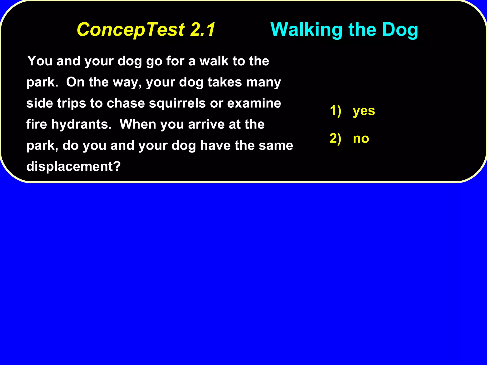 You and your dog go for a walk to the park.  On the way, your dog takes many side trips to chase squirrels or examine fire hydrants.  When you arrive at the park, do you and your dog have the same displacement? 1)  yes 2)  no ConcepTest 2.1 Walking the Dog 