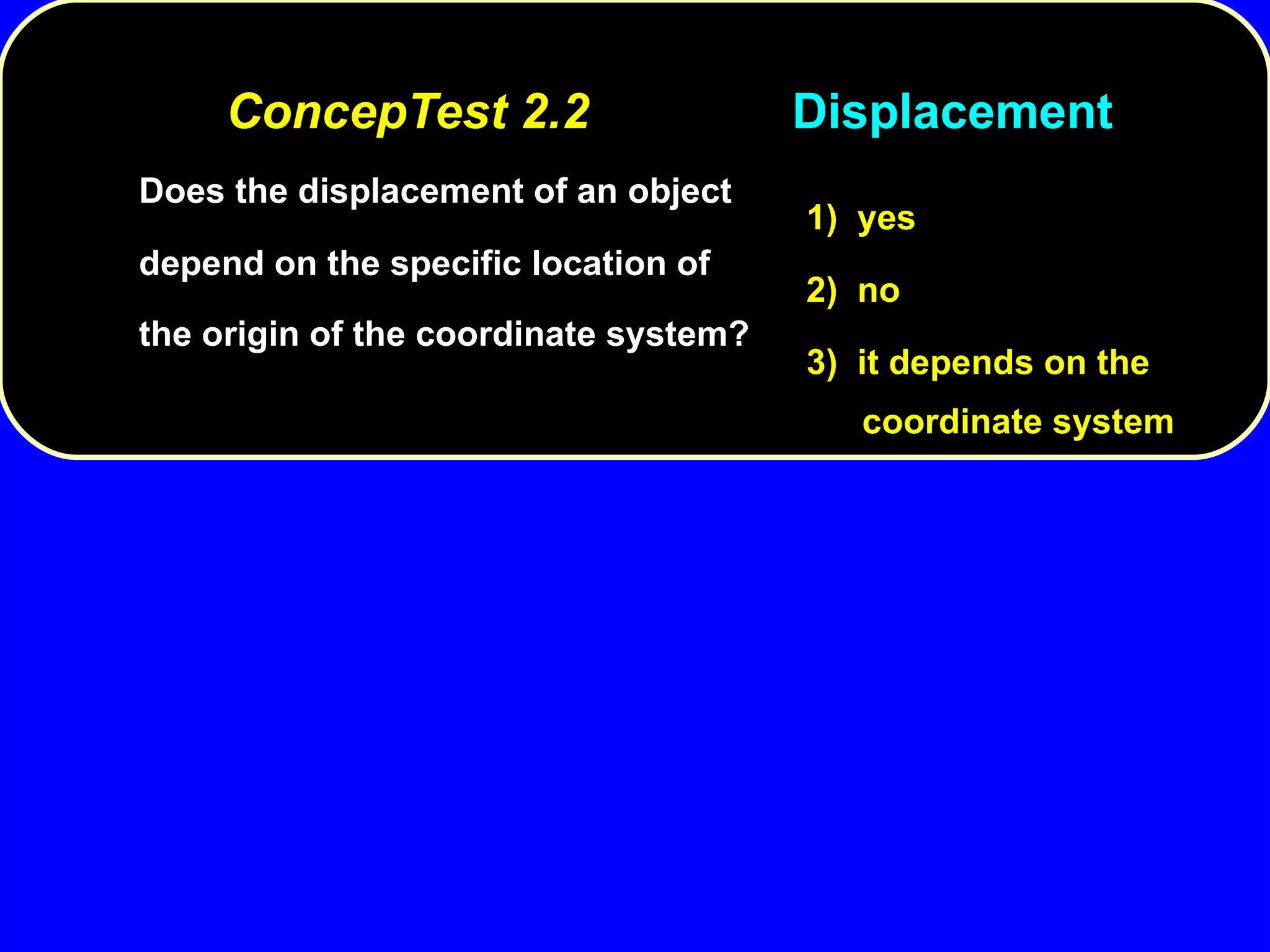 ConcepTest 2.2 Displacement Does the displacement of an object depend on the specific location of the origin of the coordinate system? 1)  yes 2)  no 3)  it depends on the coordinate system 