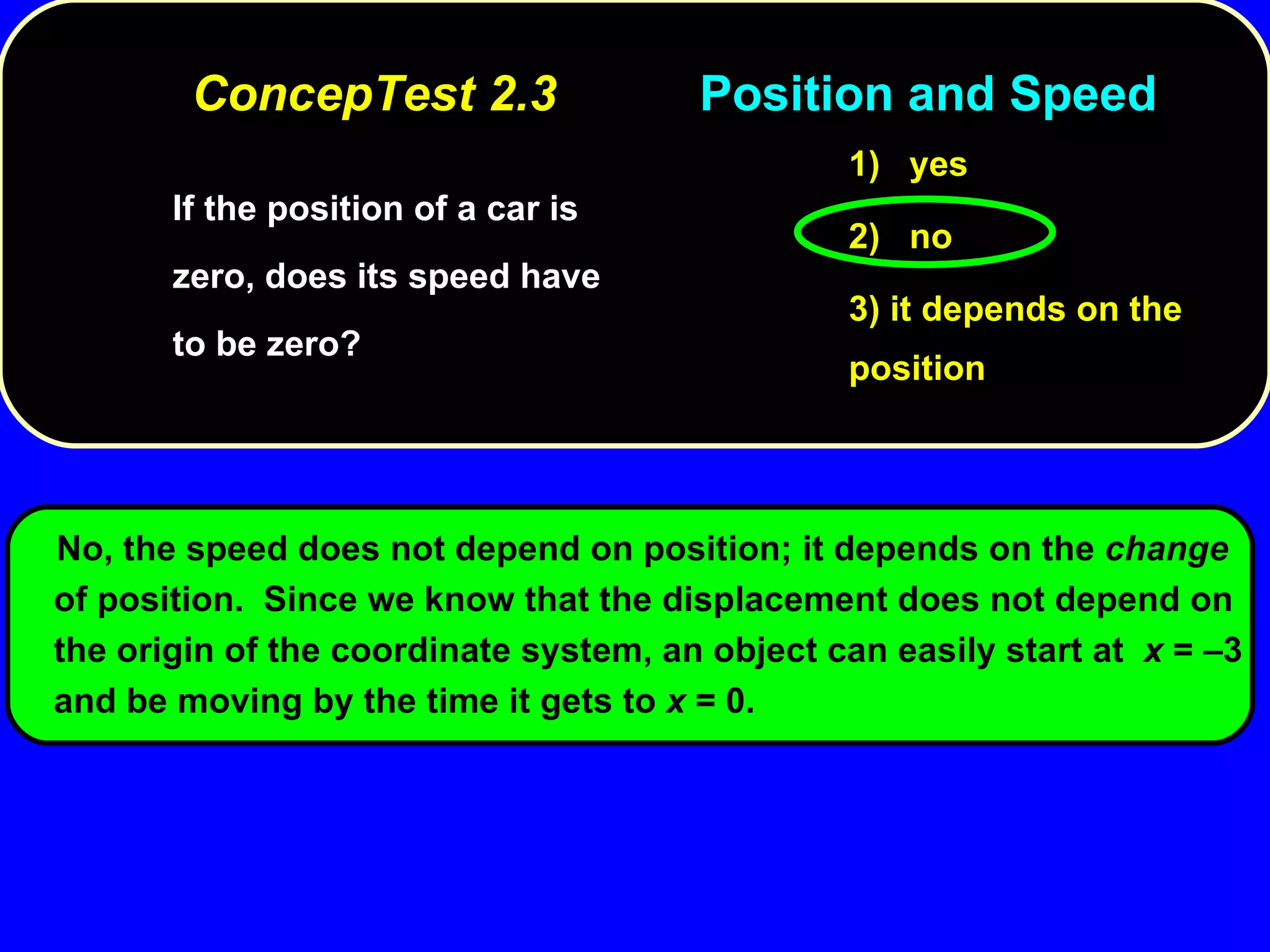 If the position of a car is zero, does its speed have to be zero? 1)  yes 2)  no 3) it depends on the position No, the speed does not depend on position; it depends on the  change  of position.  Since we know that the displacement does not depend on the origin of the coordinate system, an object can easily start at  x  =  – 3 and be moving by the time it gets to  x  = 0.  ConcepTest 2.3 Position and Speed 