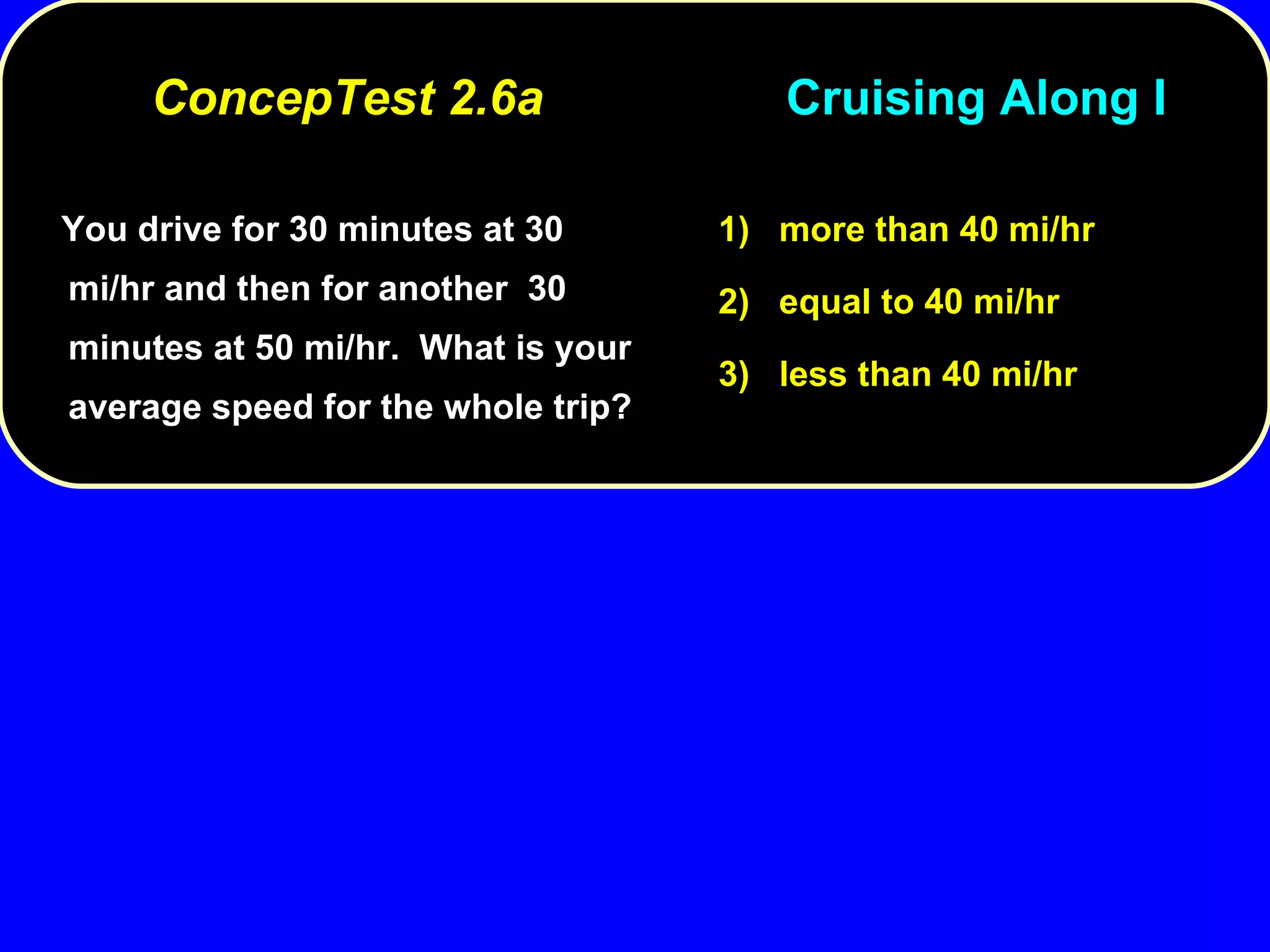 You drive for 30 minutes at 30 mi/hr and then for another  30 minutes at 50 mi/hr.  What is your average speed for the whole trip? 1)  more than 40 mi/hr 2)  equal to 40 mi/hr 3)  less than 40 mi/hr ConcepTest 2.6a  Cruising Along I 