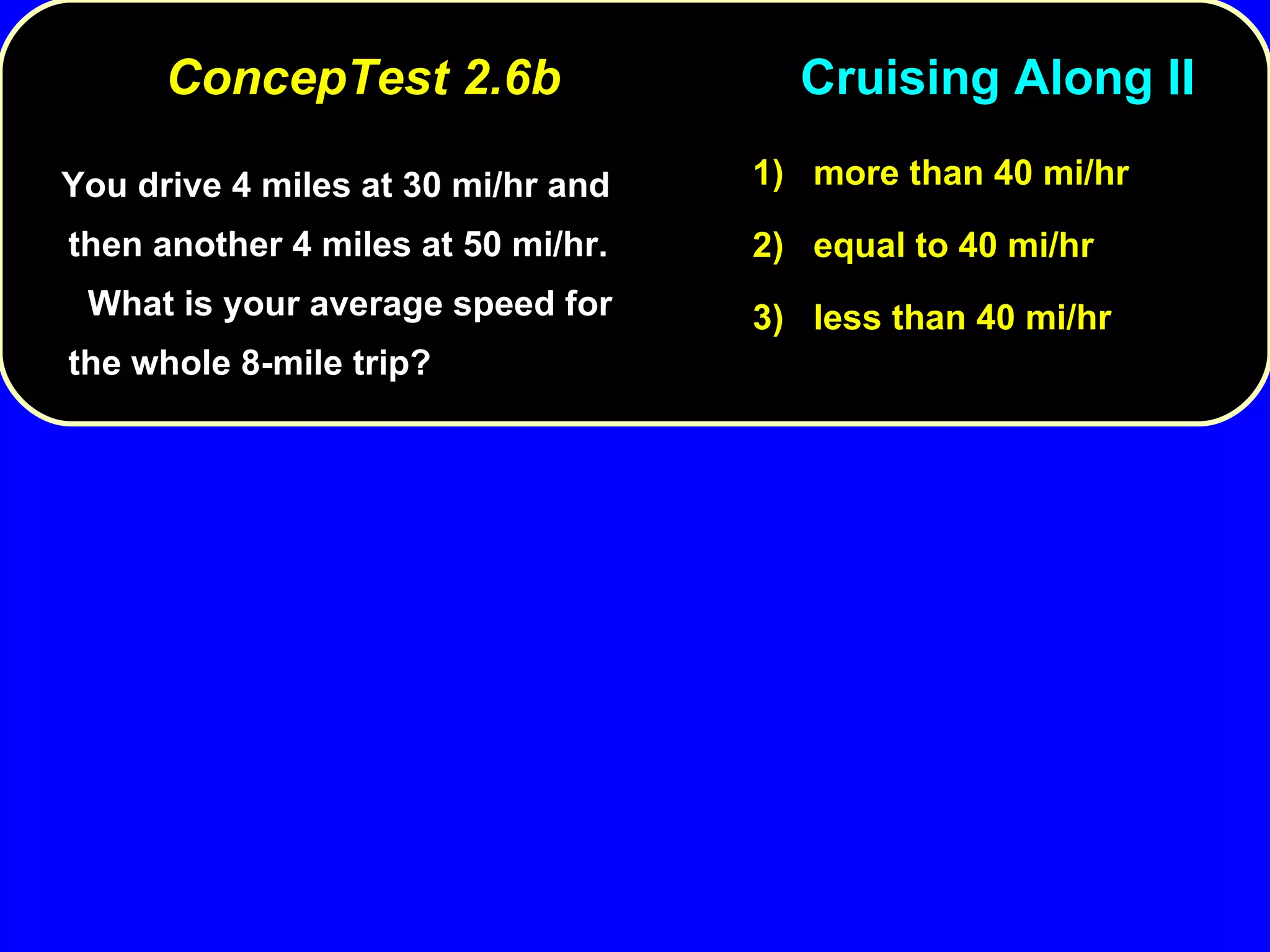 You drive 4 miles at 30 mi/hr and then another 4 miles at 50 mi/hr.  What is your average speed for the whole 8-mile trip? 1)  more than 40 mi/hr 2)  equal to 40 mi/hr 3)  less than 40 mi/hr ConcepTest 2.6b  Cruising Along II 