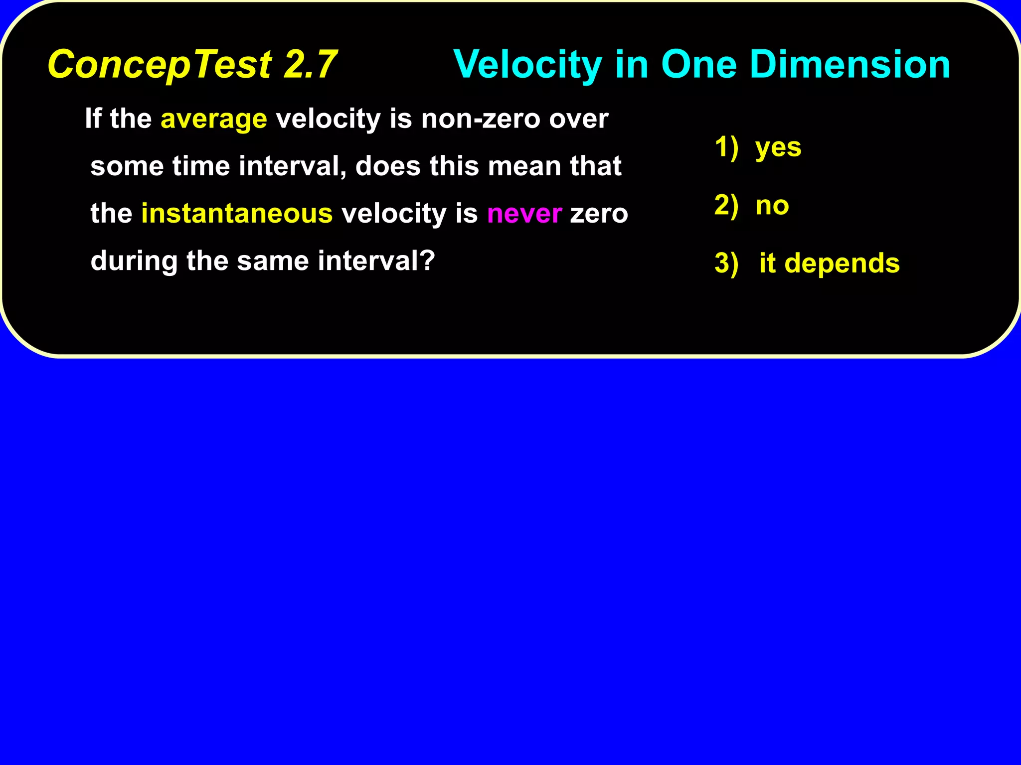 ConcepTest 2.7 Velocity in One Dimension   If the  average  velocity is non-zero over some time interval, does this mean that the  instantaneous  velocity is  never  zero during the same interval? 1)  yes 2)  no 3) it depends 