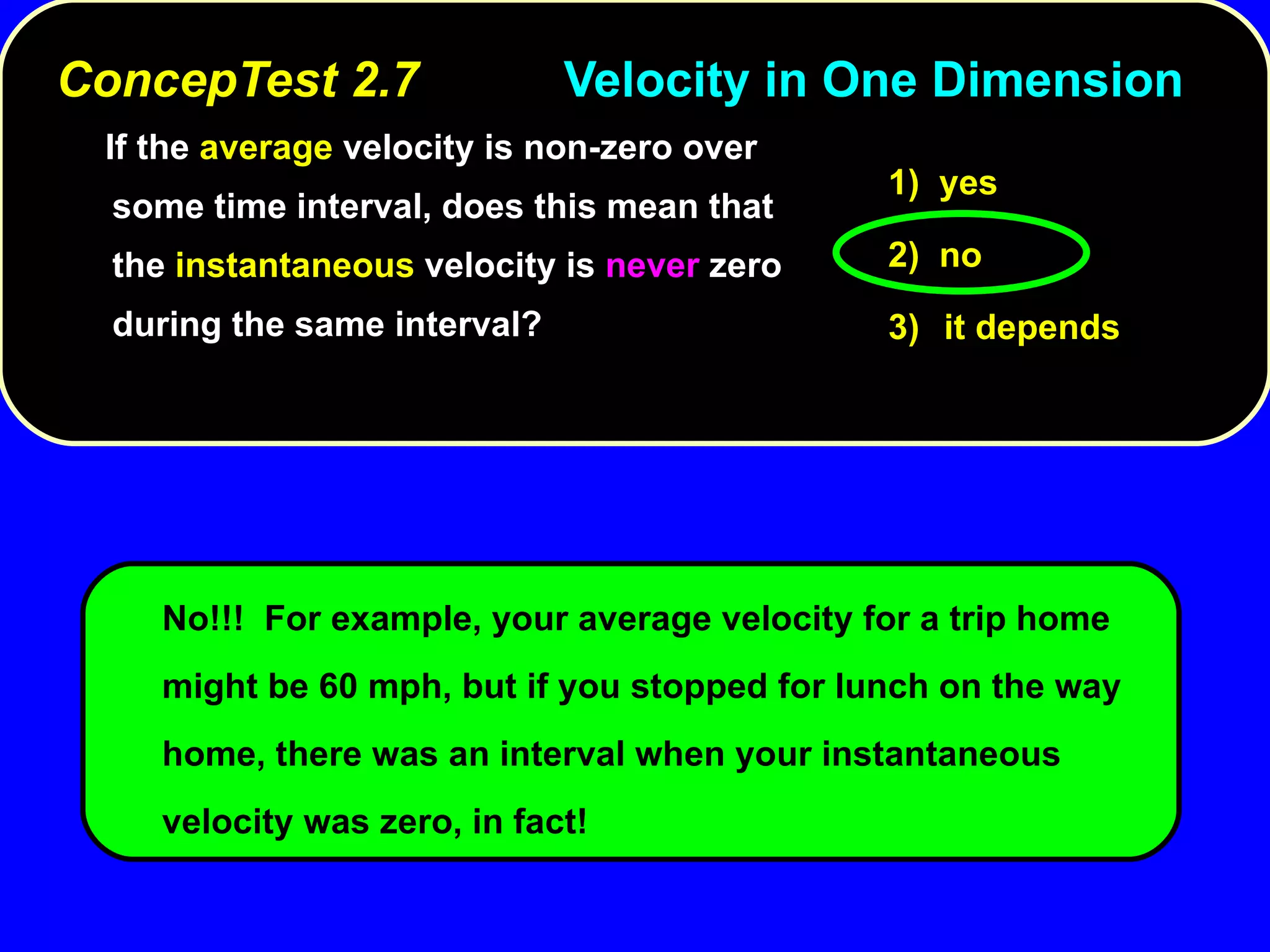 ConcepTest 2.7 Velocity in One Dimension   If the  average  velocity is non-zero over some time interval, does this mean that the  instantaneous  velocity is  never  zero during the same interval? No!!!  For example, your average velocity for a trip home might be 60 mph, but if you stopped for lunch on the way home, there was an interval when your instantaneous velocity was zero, in fact! 1)  yes 2)  no 3) it depends 