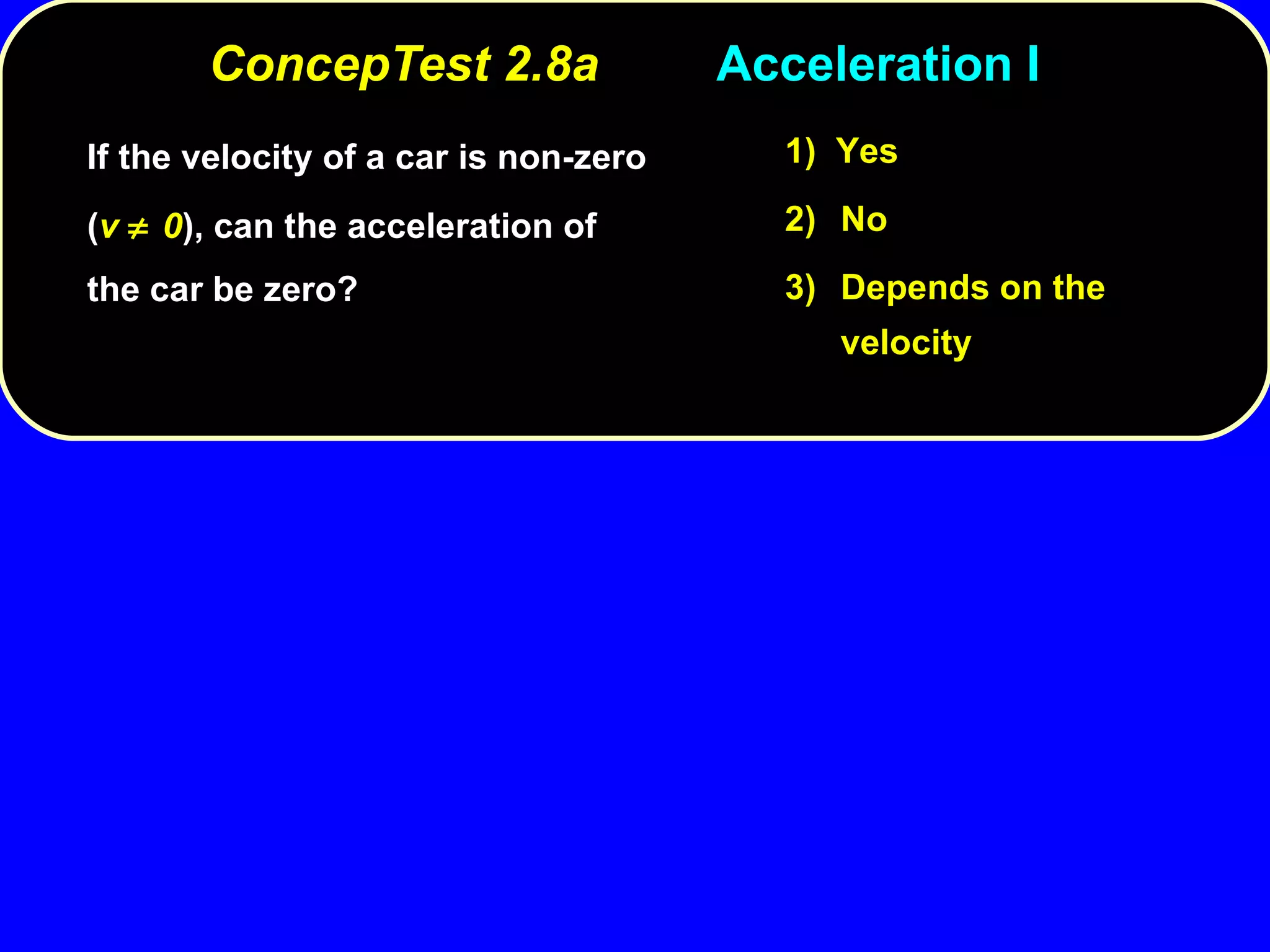 ConcepTest 2.8a Acceleration I If the velocity of a car is non-zero ( v   0 ), can the acceleration of the car be zero? 1)  Yes 2) No 3) Depends on the velocity 