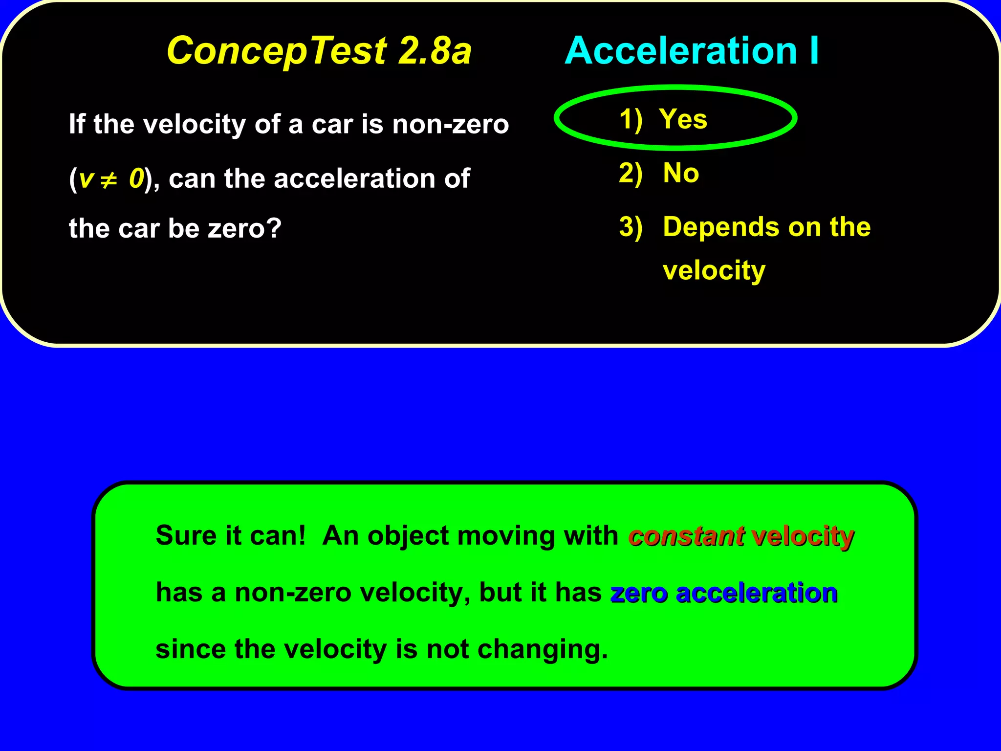 ConcepTest 2.8a Acceleration I If the velocity of a car is non-zero ( v   0 ), can the acceleration of the car be zero? Sure it can!  An object moving with  constant   velocity  has a non-zero velocity, but it has  zero   acceleration  since the velocity is not changing. 1)  Yes 2) No 3) Depends on the velocity 