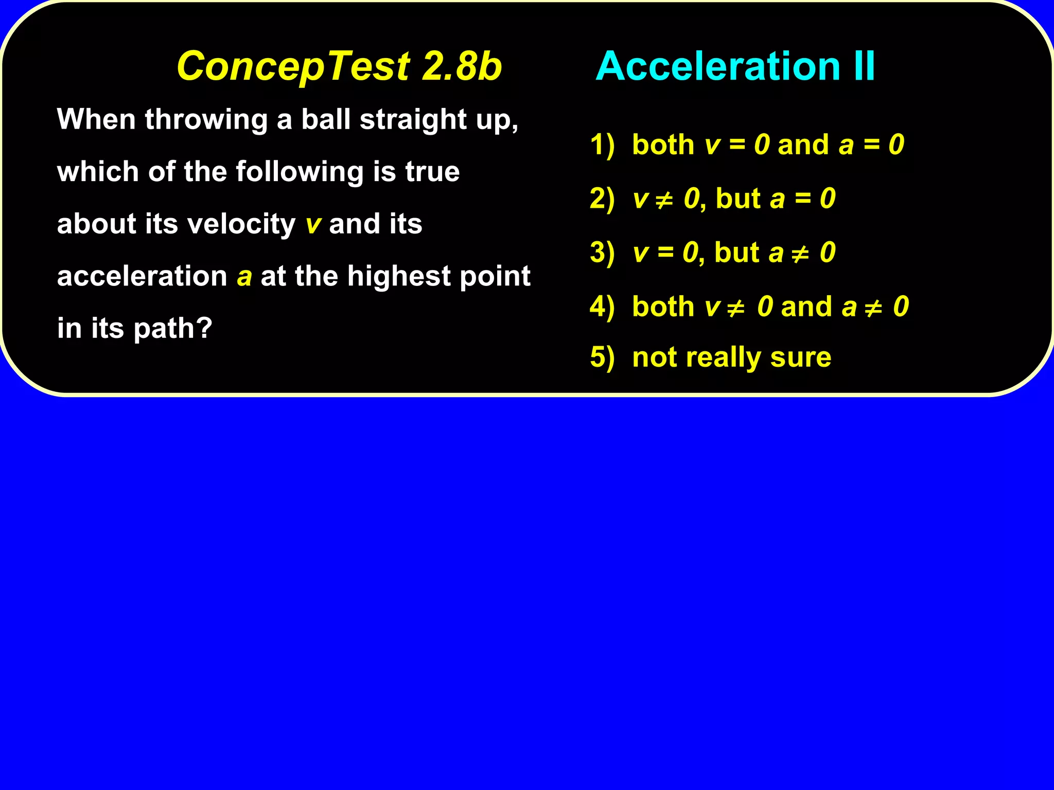 When throwing a ball straight up, which of the following is true about its velocity  v  and its acceleration  a  at the highest point in its path? 1)  both  v = 0  and  a = 0 2)  v    0 , but  a = 0 3)  v = 0 , but  a    0 4)  both  v   0  and  a    0 5)  not really sure ConcepTest 2.8b Acceleration II 