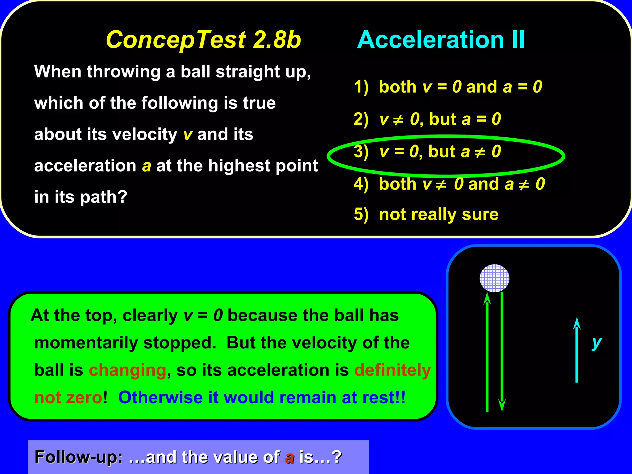 When throwing a ball straight up, which of the following is true about its velocity  v  and its acceleration  a  at the highest point in its path? At the top, clearly  v  =  0  because the ball has momentarily stopped.  But the velocity of the ball is  changing , so its acceleration is  definitely not zero !  Otherwise it would remain at rest!! 1)  both  v = 0  and  a = 0 2)  v    0 , but  a = 0 3)  v = 0 , but  a    0 4)  both  v   0  and  a    0 5)  not really sure ConcepTest 2.8b Acceleration II Follow-up:  …and the value of  a  is…? y 