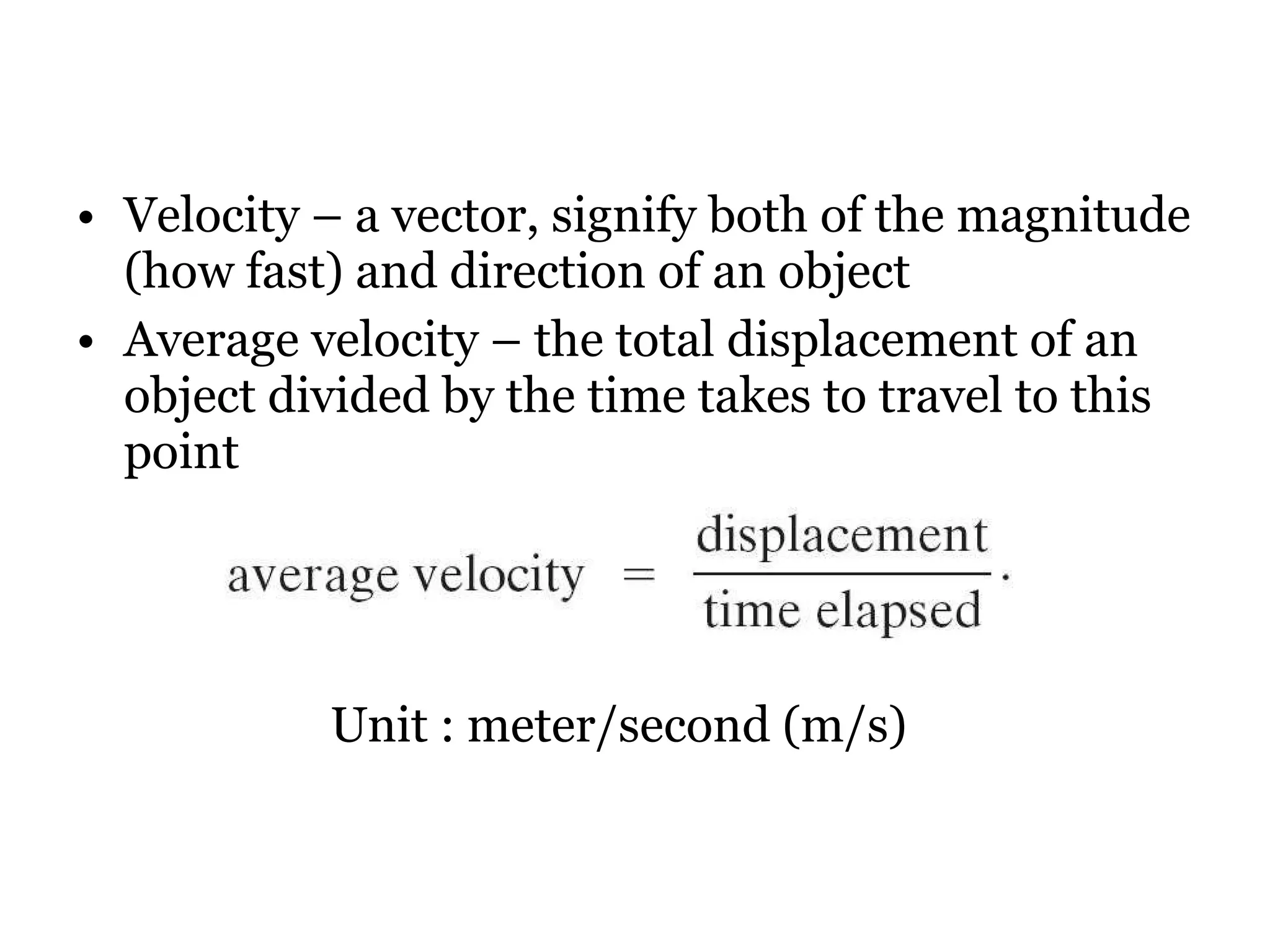 Velocity – a vector, signify both of the magnitude (how fast) and direction of an object Average velocity – the total displacement of an object divided by the time takes to travel to this point Unit : meter/second (m/s) 