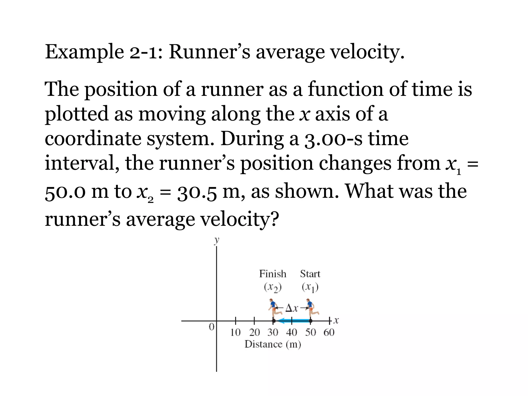 Example 2-1: Runner’s average velocity. The position of a runner as a function of time is plotted as moving along the  x  axis of a coordinate system. During a 3.00-s time interval, the runner’s position changes from  x 1  = 50.0 m to  x 2  = 30.5 m, as shown. What was the runner’s average velocity? 