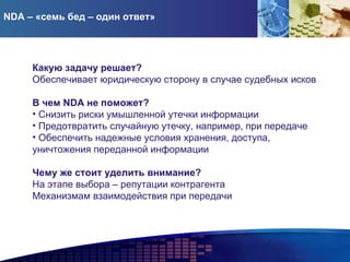 NDA – «семь бед – один ответ» Какую задачу решает? Обеспечивает юридическую сторону в случае судебных исков В чем  NDA  не поможет? Снизить риски умышленной утечки информации Предотвратить случайную утечку, например, при передаче Обеспечить надежные условия хранения, доступа, уничтожения переданной информации Чему же стоит уделить внимание?   На этапе выбора – репутации контрагента Механизмам взаимодействия при передачи 