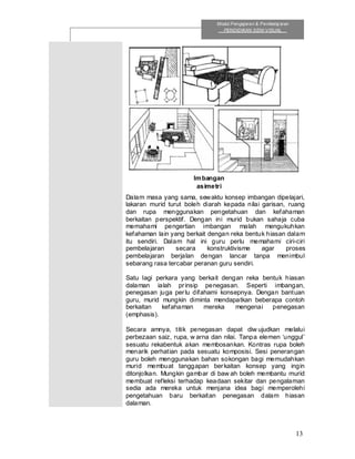 13
Modul Pengajaran & Pembelaj aran
PENDIDIKAN SENI VISUAL
Dalam masa yang sama, sewaktu konsep imbangan dipelajari,
lakaran murid turut boleh diarah kepada nilai garisan, ruang
dan rupa menggunakan pengetahuan dan kefahaman
berkaitan perspektif. Dengan ini murid bukan sahaja cuba
memahami pengertian imbangan malah mengukuhkan
kefahaman lain yang berkait dengan reka bentuk hiasan dalam
itu sendiri. Dalam hal ini guru perlu memahami ciri-ciri
pembelajaran secara konstruktivisme agar proses
pembelajaran berjalan dengan lancar tanpa menimbul
sebarang rasa tercabar peranan guru sendiri.
Satu lagi perkara yang berkait dengan reka bentuk hiasan
dalaman ialah prinsip penegasan. Seperti imbangan,
penegasan juga perlu difahami konsepnya. Dengan bantuan
guru, murid mungkin diminta mendapatkan beberapa contoh
berkaitan kefahaman mereka mengenai penegasan
(emphasis).
Secara amnya, titik penegasan dapat diw ujudkan melalui
perbezaan saiz, rupa, w arna dan nilai. Tanpa elemen ‘unggul’
sesuatu rekabentuk akan membosankan. Kontras rupa boleh
menarik perhatian pada sesuatu komposisi. Sesi penerangan
guru boleh menggunakan bahan sokongan bagi memudahkan
murid membuat tanggapan berkaitan konsep yang ingin
ditonjolkan. Mungkin gambar di baw ah boleh membantu murid
membuat refleksi terhadap keadaan sekitar dan pengalaman
sedia ada mereka untuk menjana idea bagi memperolehi
pengetahuan baru berkaitan penegasan dalam hiasan
dalaman.
Imbangan
asimetri
 