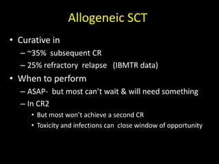Allogeneic SCT
• Curative in
– ~35% subsequent CR
– 25% refractory relapse (IBMTR data)
• When to perform
– ASAP- but most can’t wait & will need something
– In CR2
• But most won’t achieve a second CR
• Toxicity and infections can close window of opportunity
 