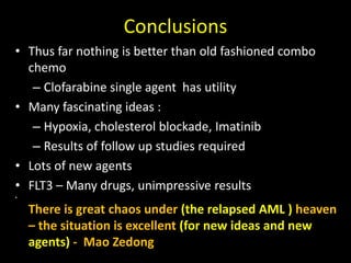 Conclusions
• Thus far nothing is better than old fashioned combo
chemo
– Clofarabine single agent has utility
• Many fascinating ideas :
– Hypoxia, cholesterol blockade, Imatinib
– Results of follow up studies required
• Lots of new agents
• FLT3 – Many drugs, unimpressive results
•
There is great chaos under (the relapsed AML ) heaven
– the situation is excellent (for new ideas and new
agents) - Mao Zedong
 