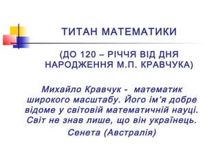ТИТАН МАТЕМАТИКИ
(ДО 120 – РІЧЧЯ ВІД ДНЯ
НАРОДЖЕННЯ М.П. КРАВЧУКА)
Михайло Кравчук - математик
широкого масштабу. Його ім’я добре
відоме у світовій математичній науці.
Світ не знав лише, що він українець.
Сенета (Австралія)
 