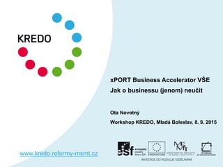 xPORT Business Accelerator VŠE
Jak o businessu (jenom) neučit
Ota Novotný
Workshop KREDO, Mladá Boleslav, 8. 9. 2015
www.kredo.reformy-msmt.cz
 