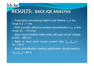 Fabrication processing retains bulk lifetime τb in the
range 0.2 – 1 ms
BSF provides effective surface recombination Seff in the
range 35 – 110 cm/s
Back recombination limits solar cell open circuit voltage
to 640 – 660 mV
Back to front short circuit current ratio (Isc b/Isc f) =
74 ÷ 79 %
Back antireflective coating optimization should result in
(Isc b/Isc f) = 84 %
 