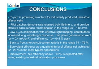 n+-p-p+ is promising structure for industrially produced terrestrial
bifacial cells
Pilot batches demonstrate retained bulk lifetime τb and provide
effective back surface recombination in the range 35 – 110 cm/s
Low Seff in combination with effective light trapping contribute to
increased long wavelength response, full photo generated currentincreased long wavelength response, full photo generated current
(by ~ 0.4 mA/cm2) and efficiency (by ~0.5 % abs).
Back to front short circuit current ratio is in the range 74 – 79 %
Equivalent efficiency as a quality criteria of bifacial cell achieved
22 - 23 % in the most typical applications.
Improvement cell efficiency above ~19 % is expected after
tuning existing industrial fabrication processes
 
