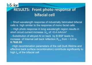 Short wavelength response of industrially fabricated bifacial
cells is high similar to the response of mono facial cells
High photo response in long wavelength region results in
short circuit current increase ∆Isc of ~0.4 mA/cm2short circuit current increase ∆Isc of ~0.4 mA/cm2
Substitution of alloyed Al on back by B BSF leads to
increase of Internal cell back reflection Rin b from ~ 0.6 to
0.76±0.05
High recombination parameters of the cell (bulk lifetime and
effective back surface recombination) contribute significantly to
high Isc of the bifacial cell
 