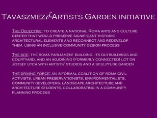 Tav aszmez ő -Artists Garden  initiative  The O bjective : to  create a   national Roma arts and culture center that would preserve significant historic architectural elements and reconnect and redevelop them ,  using a n inclusive  community  design  process   The site : the roma parliament building, its outbuildings and courtyard, and an adjoining (formerly connected) lot on József utca with artists’ studios and a sculpture garden The driving force : an informal coalition of roma civil activists, urban preservationists, environmentalists, community developers, landscape architecture and architecture students, collaborating in a community planning process 