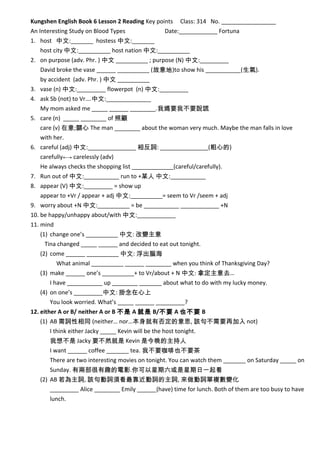 Kungshen English Book 6 Lesson 2 Reading Key points Class: 314 No. _________________
An Interesting Study on Blood Types Date:____________ Fortuna
1. host 中文:_______ hostess 中文:_______
host city 中文:__________ host nation 中文:__________
2. on purpose (adv. Phr. ) 中文 __________ ; purpose (N) 中文:_________
David broke the vase ______ __________ (故意地)to show his ___________(生氣).
by accident (adv. Phr. ) 中文 __________
3. vase (n) 中文:_________ flowerpot (n) 中文:_________
4. ask Sb (not) to Vr….中文:______________
My mom asked me _____ ______ ________.我媽要我不要說謊
5. care (n) _____ ________ of 照顧
care (v) 在意;關心 The man ________ about the woman very much. Maybe the man falls in love
with her.
6. careful (adj) 中文:_______________ 相反詞: _______________(粗心的)
carefully←→ carelessly (adv)
He always checks the shopping list _____________(careful/carefully).
7. Run out of 中文:___________ run to +某人 中文:___________
8. appear (V) 中文:_________ = show up
appear to +Vr / appear + adj 中文:__________= seem to Vr /seem + adj
9. worry about +N 中文:__________ = be ___________ ____________ +N
10. be happy/unhappy about/with 中文:____________
11. mind
(1) change one’s __________ 中文: 改變主意
Tina changed _____ ______ and decided to eat out tonight.
(2) come ______ __________ 中文: 浮出腦海
What animal __________ ______ ________ when you think of Thanksgiving Day?
(3) make ______ one’s __________+ to Vr/about + N 中文: 拿定主意去…
I have ___________ up ________ _______ about what to do with my lucky money.
(4) on one’s _________中文: 掛念在心上
You look worried. What’s _____ ______ _________?
12. either A or B/ neither A or B 不是 A 就是 B/不要 A 也不要 B
(1) AB 需詞性相同 (neither… nor…本身就有否定的意思, 該句不需要再加入 not)
I think either Jacky _____ Kevin will be the host tonight.
我想不是 Jacky 要不然就是 Kevin 是今晚的主持人
I want ______ coffee _______ tea. 我不要咖啡也不要茶
There are two interesting movies on tonight. You can watch them _______ on Saturday _____ on
Sunday. 有兩部很有趣的電影.你可以星期六或是星期日一起看
(2) AB 若為主詞, 該句動詞須看最靠近動詞的主詞, 來做動詞單複數變化
_________ Alice ________ Emily ______(have) time for lunch. Both of them are too busy to have
lunch.
 