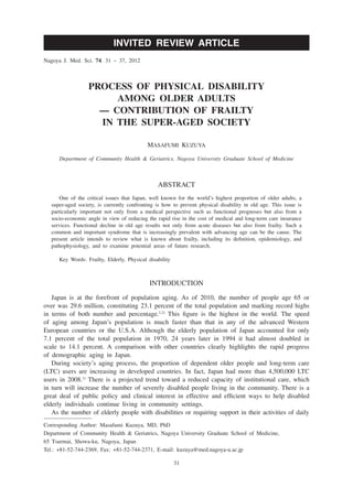 INVITED REVIEW ARTICLE
Nagoya J. Med. Sci. 74. 31 ~ 37, 2012



                  PROCESS OF PHYSICAL DISABILITY
                       AMONG OLDER ADULTS
                    — CONTRIBUTION OF FRAILTY
                    IN THE SUPER-AGED SOCIETY

                                           MASAFUMI KUZUYA

      Department of Community Health & Geriatrics, Nagoya University Graduate School of Medicine



                                               ABSTRACT
     One of the critical issues that Japan, well known for the world’s highest proportion of older adults, a
  super-aged society, is currently confronting is how to prevent physical disability in old age. This issue is
  particularly important not only from a medical perspective such as functional prognoses but also from a
  socio-economic angle in view of reducing the rapid rise in the cost of medical and long-term care insurance
  services. Functional decline in old age results not only from acute diseases but also from frailty. Such a
  common and important syndrome that is increasingly prevalent with advancing age can be the cause. The
  present article intends to review what is known about frailty, including its definition, epidemiology, and
  pathophysiology, and to examine potential areas of future research.

     Key Words: Frailty, Elderly, Physical disability



                                            INTRODUCTION
   Japan is at the forefront of population aging. As of 2010, the number of people age 65 or
over was 29.6 million, constituting 23.1 percent of the total population and marking record highs
in terms of both number and percentage.1,2) This figure is the highest in the world. The speed
of aging among Japan’s population is much faster than that in any of the advanced Western
European countries or the U.S.A. Although the elderly population of Japan accounted for only
7.1 percent of the total population in 1970, 24 years later in 1994 it had almost doubled in
scale to 14.1 percent. A comparison with other countries clearly highlights the rapid progress
of demographic aging in Japan.
   During society’s aging process, the proportion of dependent older people and long-term care
(LTC) users are increasing in developed countries. In fact, Japan had more than 4,500,000 LTC
users in 2008.1) There is a projected trend toward a reduced capacity of institutional care, which
in turn will increase the number of severely disabled people living in the community. There is a
great deal of public policy and clinical interest in effective and efficient ways to help disabled
elderly individuals continue living in community settings.
   As the number of elderly people with disabilities or requiring support in their activities of daily
Corresponding Author: Masafumi Kuzuya, MD, PhD
Department of Community Health & Geriatrics, Nagoya University Graduate School of Medicine,
65 Tsurmai, Showa-ku, Nagoya, Japan
Tel.: +81-52-744-2369, Fax: +81-52-744-2371, E-mail: kuzuya@med.nagoya-u.ac.jp

                                                        31
 