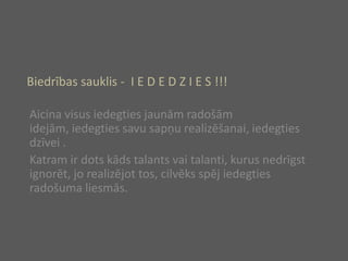 Biedrības sauklis -  I E D E D Z I E S !!!Aicinavisusiedegtiesjaunāmradošāmidejām, iedegtiessavusapņurealizēšanai, iedegtiesdzīvei .Katramir dots kādstalantsvaitalanti, kurusnedrīgstignorēt, jorealizējottos, cilvēksspējiedegtiesradošumaliesmās.