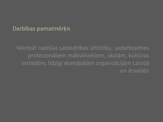 Darbības pamatmērķis Veicināt radošas sabiedrības attīstību, sadarbojoties profesionāliem māksliniekiem, skolām, kultūras iestādēm, līdzīgi domājošām organizācijām Latvijā un ārvalstīs