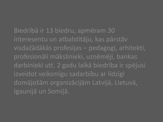 Biedrībā ir 13 biedru, apmēram 30 interesentu un atbalstītāju, kas pārstāv visdažādākās profesijas – pedagogi, arhitekti, profesionāli mākslinieki, uzņēmēji, bankas darbinieki utt. 2 gadu laikā biedrība ir spējusi izveidot veiksmīgu sadarbību ar līdzīgi domājošām organizācijām Latvijā, Lietuvā, Igaunijā un Somijā. 