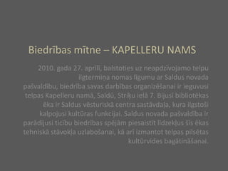 Biedrības mītne – KAPELLERU NAMS2010. gada 27. aprīlī, balstoties uz neapdzīvojamo telpu ilgtermiņa nomas līgumu ar Saldus novada pašvaldību, biedrība savas darbības organizēšanai ir ieguvusi telpas Kapelleru namā, Saldū, Striķu ielā 7. Bijusī bibliotēkas ēka ir Saldus vēsturiskā centra sastāvdaļa, kura ilgstoši kalpojusi kultūras funkcijai. Saldus novada pašvaldība ir parādījusi ticību biedrības spējām piesaistīt līdzekļus šīs ēkas tehniskā stāvokļa uzlabošanai, kā arī izmantot telpas pilsētas kultūrvides bagātināšanai. 