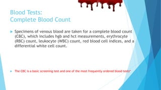 Blood Tests:
Complete Blood Count
 Specimens of venous blood are taken for a complete blood count
(CBC), which includes hgb and hct measurements, erythrocyte
(RBC) count, leukocyte (WBC) count, red blood cell indices, and a
differential white cell count.
 The CBC is a basic screening test and one of the most frequently ordered blood tests*
 