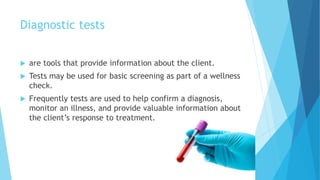 Diagnostic tests
 are tools that provide information about the client.
 Tests may be used for basic screening as part of a wellness
check.
 Frequently tests are used to help confirm a diagnosis,
monitor an illness, and provide valuable information about
the client’s response to treatment.
 