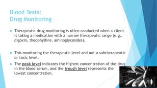 Blood Tests:
Drug Monitoring
 Therapeutic drug monitoring is often conducted when a client
is taking a medication with a narrow therapeutic range (e.g.,
digoxin, theophylline, aminoglycosides).
 This monitoring the therapeutic level and not a subtherapeutic
or toxic level.
 The peak level indicates the highest concentration of the drug
in the blood serum, and the trough level represents the
lowest concentration.
 