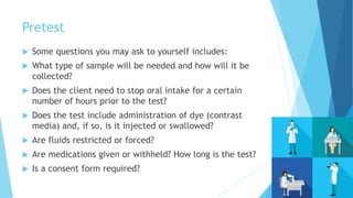Pretest
 Some questions you may ask to yourself includes:
 What type of sample will be needed and how will it be
collected?
 Does the client need to stop oral intake for a certain
number of hours prior to the test?
 Does the test include administration of dye (contrast
media) and, if so, is it injected or swallowed?
 Are fluids restricted or forced?
 Are medications given or withheld? How long is the test?
 Is a consent form required?
 