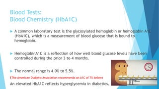 Blood Tests:
Blood Chemistry (HbA1C)
 A common laboratory test is the glycosylated hemoglobin or hemoglobin A1C
(HbA1C), which is a measurement of blood glucose that is bound to
hemoglobin.
 HemoglobinA1C is a reflection of how well blood glucose levels have been
controlled during the prior 3 to 4 months.
 The normal range is 4.0% to 5.5%.
(The American Diabetic Association recommends an A1C of 7% below)
An elevated HbA1C reflects hyperglycemia in diabetics.
 