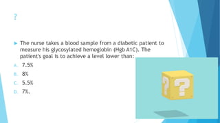 ?
 The nurse takes a blood sample from a diabetic patient to
measure his glycosylated hemoglobin (Hgb A1C). The
patient's goal is to achieve a level lower than:
A. 7.5%
B. 8%
C. 5.5%
D. 7%.
 