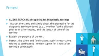 Pretest
 CLIENT TEACHING (Preparing for Diagnostic Testing)
 Instruct the client and family about the procedure for the
diagnostic testing ordered (e.g., whether food is allowed
prior to or after testing, and the length of time of the
testing).
 Explain the purpose of the test.
 Instruct the client and family about activity restrictions
related to testing (e.g., remain supine for 1 hour after
testing is completed).
 