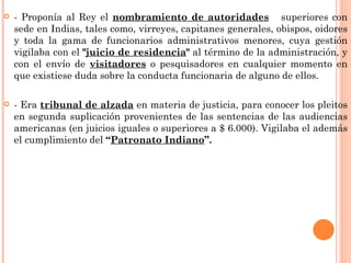    - Proponía al Rey el nombramiento de autoridades superiores con
    sede en Indias, tales como, virreyes, capitanes generales, obispos, oidores
    y toda la gama de funcionarios administrativos menores, cuya gestión
    vigilaba con el "juicio de residencia" al término de la administración, y
    con el envío de visitadores o pesquisadores en cualquier momento en
    que existiese duda sobre la conducta funcionaria de alguno de ellos.

   - Era tribunal de alzada en materia de justicia, para conocer los pleitos
    en segunda suplicación provenientes de las sentencias de las audiencias
    americanas (en juicios iguales o superiores a $ 6.000). Vigilaba el además
    el cumplimiento del “Patronato Indiano”.
 